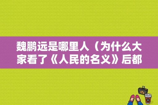 魏鹏远是哪里人（为什么大家看了《人民的名义》后都在夸侯勇的演技）-图1