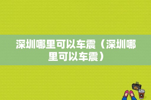 深圳哪里可以车震（深圳哪里可以车震）