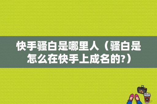 快手骚白是哪里人（骚白是怎么在快手上成名的?）-图1