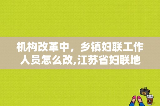 机构改革中，乡镇妇联工作人员怎么改,江苏省妇联地址在哪里啊