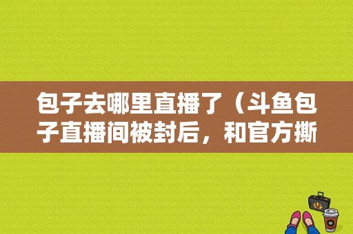 包子去哪里直播了（斗鱼包子直播间被封后，和官方撕了起来，超管回应“良心喂了狗”你怎么看）-图1