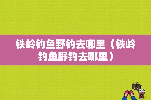 铁岭钓鱼野钓去哪里（铁岭钓鱼野钓去哪里）-图1