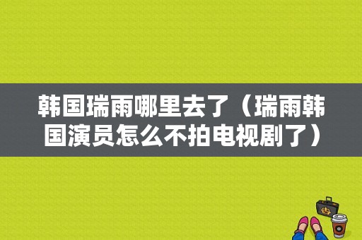 韩国瑞雨哪里去了（瑞雨韩国演员怎么不拍电视剧了）