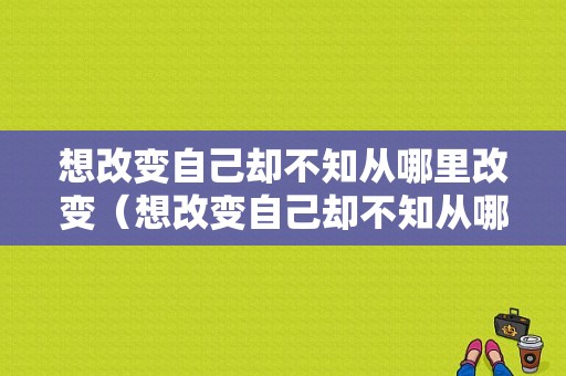 想改变自己却不知从哪里改变（想改变自己却不知从哪里改变）