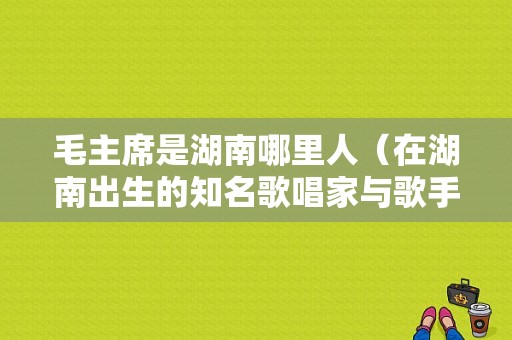 毛主席是湖南哪里人（在湖南出生的知名歌唱家与歌手你能知道哪几位）